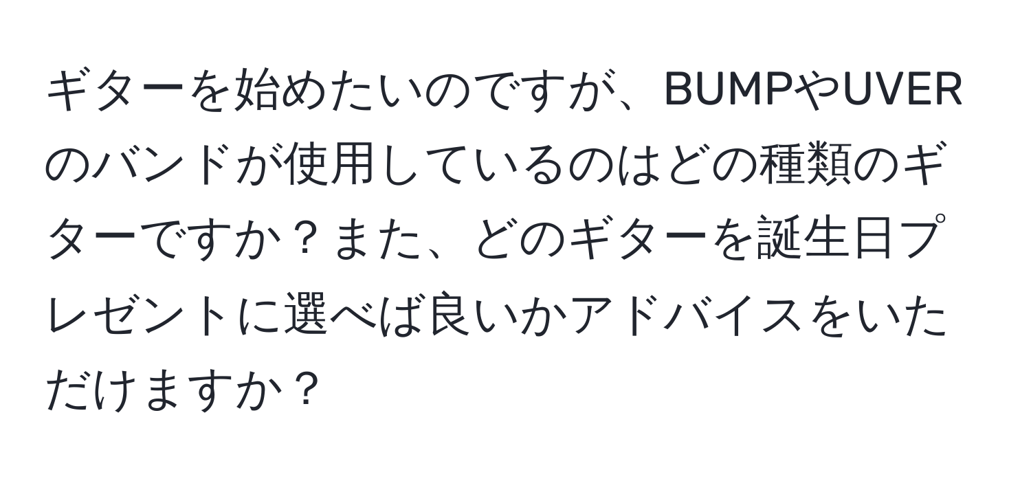 ギターを始めたいのですが、BUMPやUVERのバンドが使用しているのはどの種類のギターですか？また、どのギターを誕生日プレゼントに選べば良いかアドバイスをいただけますか？