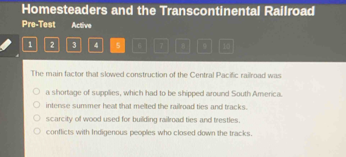 Homesteaders and the Transcontinental Railroad
Pre-Test Active
1 2 3 4 5 6 7 8 9 10
The main factor that slowed construction of the Central Pacific railroad was
a shortage of supplies, which had to be shipped around South America.
intense summer heat that melted the railroad ties and tracks.
scarcity of wood used for building railroad ties and trestles.
conflicts with Indigenous peoples who closed down the tracks.