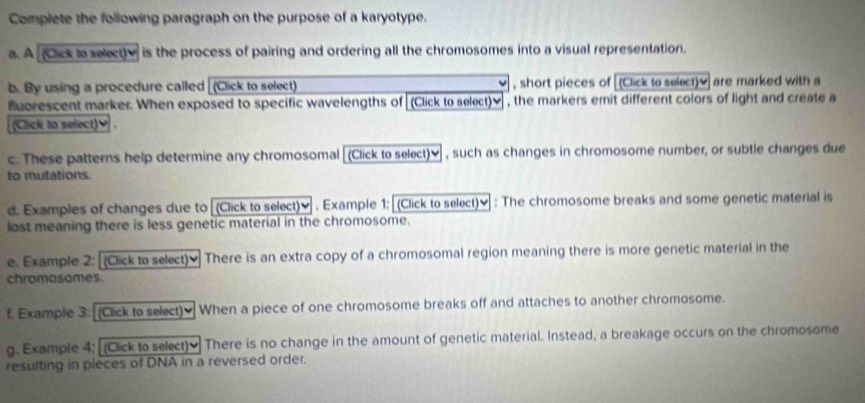 Complete the following paragraph on the purpose of a karyotype. 
a. A (Cck to select)y is the process of pairing and ordering all the chromosomes into a visual representation. 
b. By using a procedure called (Click to select) , short pieces of [(Click to select) y ] are marked with a 
fuorescent marker. When exposed to specific wavelengths of (Click to select)≌ , the markers emit different colors of light and create a 
(Click to select)♥ . 
c. These patterns help determine any chromosomal [(Click to select)≌, such as changes in chromosome number, or subtle changes due 
to mutations. 
d. Examples of changes due to (Click to select)≌ . Example 1: (Click to select)≌ : The chromosome breaks and some genetic material is 
lost meaning there is less genetic material in the chromosome. 
e. Example 2: [(Click to select) There is an extra copy of a chromosomal region meaning there is more genetic material in the 
chromosomes. 
f. Example 3: (Click to select) When a piece of one chromosome breaks off and attaches to another chromosome. 
g. Example 4: (Click to select) There is no change in the amount of genetic material. Instead, a breakage occurs on the chromosome 
resulting in pieces of DNA in a reversed order.