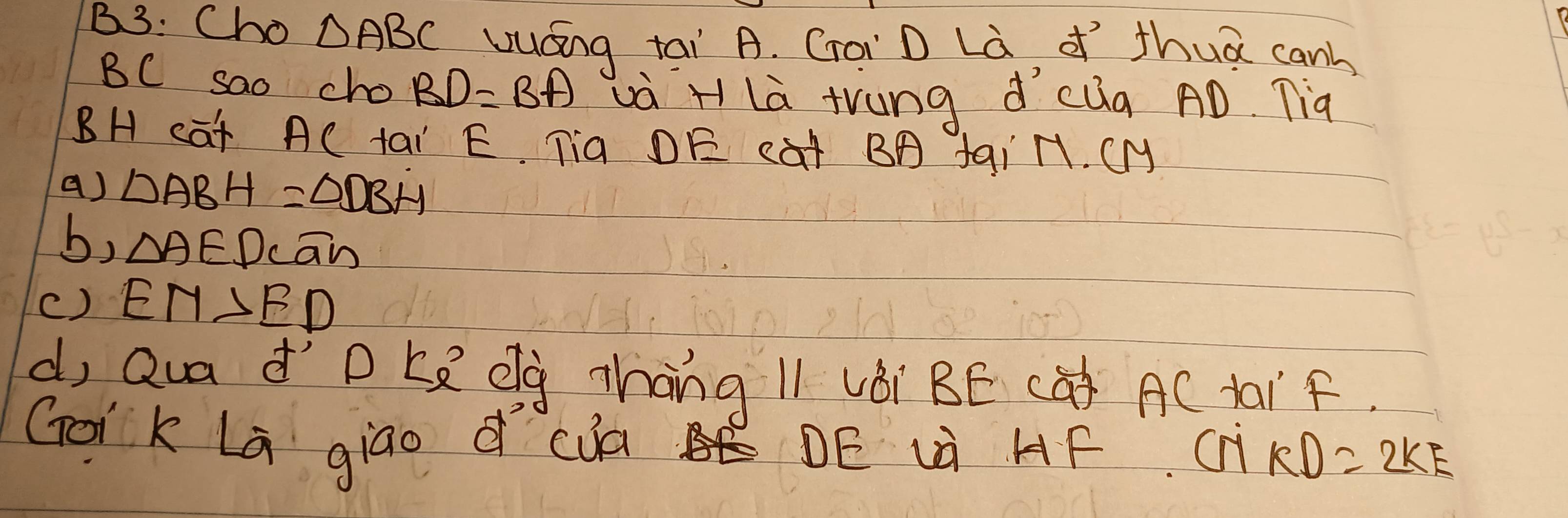 B3: Cho △ ABC Uuáng tai A. Croi D Là d thuā canh
BC sao cho BD=BA Là H là trung dcug AD. Tià
BH cat AC tai E. Tia DE cat BA fai ll. CMy
() Delta ABH=Delta DBH
b, △ AED cān
() EM>ED
d, Qua d' ) C_8 Qg Zhang l1 vèi BE CQ) AC taif.
Goik La giao d cà DE uà HF C 1KD=2KE