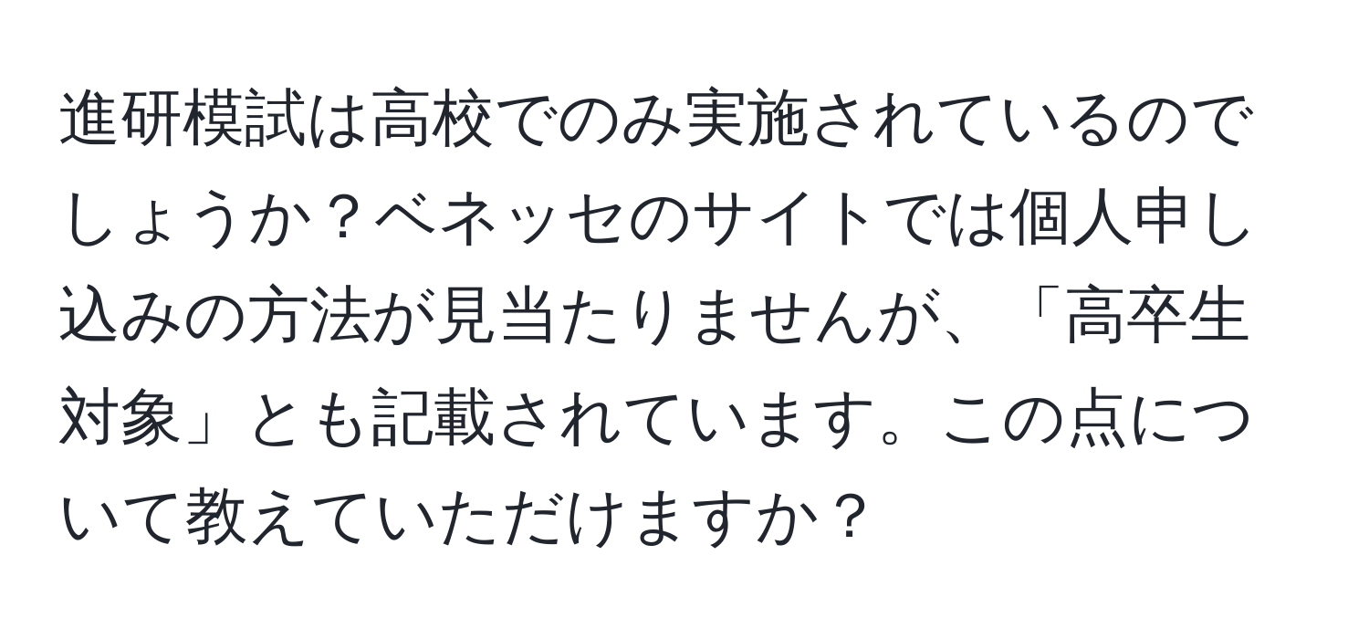 進研模試は高校でのみ実施されているのでしょうか？ベネッセのサイトでは個人申し込みの方法が見当たりませんが、「高卒生対象」とも記載されています。この点について教えていただけますか？