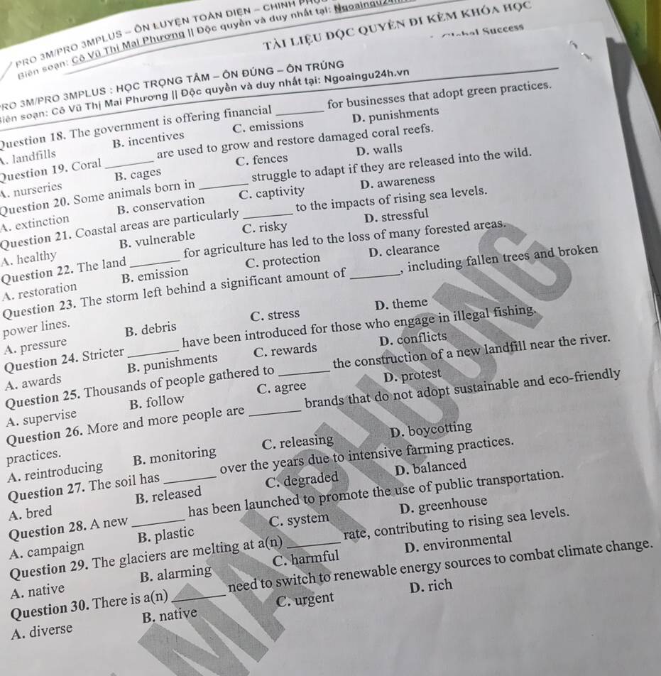 tài liệu đọc quyên đi kẻm khóa học
PRO 3M/PRO 3MPLUS - ÔN LUYệN TOẢN DIệN - CHINH PP
S ah al Succes
Biên soạn: Cộ Vũ Thị Mai Phương || Độc quyền và duy nhất tại: Ngoainguê
RO 3M/PRO 3MPLUS : HỌC TRỌNG TÂM - ÔN ĐÚNG - ÔN TRÚNG
Siên soạn: Cô Vũ Thị Mai Phương || Độc quyền và duy nhất tại: Ngoaingu24h.vn
Question 18. The government is offering financial _for businesses that adopt green practices.
C. emissions D. punishments
are used to grow and restore damaged coral reefs.
A. landfills B. incentives
C. fences D. walls
Question 19. Coral
Question 20. Some animals born in _struggle to adapt if they are released into the wild.
A. nurseries B. cages_
D. awareness
A. extinction B. conservation C. captivity
Question 21. Coastal areas are particularly to the impacts of rising sea levels.
C. risky D. stressful
for agriculture has led to the loss of many forested areas.
A. healthy B. vulnerable
Question 22. The land
C. protection D. clearance
Question 23. The storm left behind a significant amount of _, including fallen trees and broken
A. restoration B. emission
C. stress D. theme
power lines.
Question 24. Stricter have been introduced for those who engage in illegal fishing.
A. pressure B. debris
D. conflicts
A. awards B. punishments C. rewards
Question 25. Thousands of people gathered to the construction of a new landfill near the river.
C. agree D. protest
Question 26. More and more people are _brands that do not adopt sustainable and eco-friendly
A. supervise B. follow
A. reintroducing B. monitoring C. releasing D. boycotting
practices.
D. balanced
Question 27. The soil has over the years due to intensive farming practices.
A. bred B. released C. degraded
Question 28. A new has been launched to promote the use of public transportation.
A. campaign _B. plastic C. system D. greenhouse
Question 29. The glaciers are melting at a(n) rate, contributing to rising sea levels.
A. native B. alarming C. harmful D. environmental
Question 30. There is a(n) need to switch to renewable energy sources to combat climate change.
D. rich
A. diverse B. native C. urgent