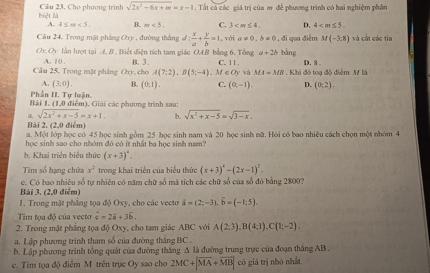 Cho phương trình sqrt(2x^2-6x+m)=x-1. Tất cả các giá trị của m đề phương trình có hai nghiệm phân
biệt là
A. 4≤ m<5. B. m<5. C. 3 D. 4
Câu 24. Trong mặt phẳng Oxy , đường thắng đ: d: x/a + y/b =1 , với a!= 0,b!= 0 , đi qua điểm M(-3;8) và cắt các tia
Ox,Oy lần lượt tại .4. B . Biết diện tích tam giác OAB bằng 6. Tổng a+2b bằng
A. 1 0 . B. 3 . C. 11 . D. 8 .
Câu 25. Trong mặt phăng Oxy, cho A(7;2),B(5;-4),M∈ Oy v và MA=MB. Khi đó toạ độ điểm M là
A. (3:0). B. (0:1). C. (0;-1). D. (0:2).
Phần II. Tự luận.
Bài 1. (1,0 điểm). Giải các phương trình sau:
a. sqrt(2x^2+x-5)=x+1. sqrt(x^2+x-5)=sqrt(3-x).
b.
Bài 2. (2,0 điểm)
a. Một lớp học có 45 học sinh gồm 25 học sinh nam và 20 học sinh nữ. Hỏi có bao nhiêu cách chọn một nhóm 4
học sinh sao cho nhóm đó có ít nhất ba học sinh nam?
b. Khai triển biểu thức (x+3)^4.
Tìm số hạng chứa x^2 trong khai triển của biểu thức (x+3)^4-(2x-1)^2.
c. Có bao nhiêu số tự nhiên có năm chữ số mà tích các chữ số của số đó bằng 2800?
Bài 3. (2,0 điểm)
1. Trong mặt phẳng tọa độ Oxy, cho các vectơ vector a=(2;-3),vector b=(-1;5).
Tim tọa độ của vectơ vector c=2vector a+3vector b.
2. Trong mặt phẳng tọa độ Oxy, cho tam giác ABC với A(2;3),B(4;1),C(1;-2).
a. Lập phương trình tham số của đường thắng BC .
b. Lập phương trình tổng quát của đường thăng △ Idot a đường trung trực của đoạn thắng AB .
c. Tìm tọa độ điểm M trên trục Oy sao cho 2MC+|overline MA+overline MB| có giá trị nhỏ nhất.