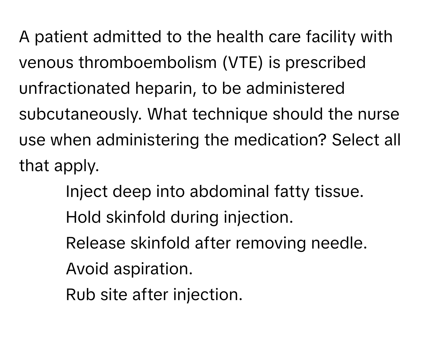 A patient admitted to the health care facility with venous thromboembolism (VTE) is prescribed unfractionated heparin, to be administered subcutaneously. What technique should the nurse use when administering the medication? Select all that apply.

1. Inject deep into abdominal fatty tissue.
2. Hold skinfold during injection.
3. Release skinfold after removing needle.
4. Avoid aspiration.
5. Rub site after injection.