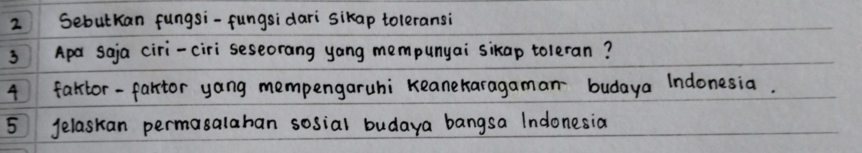 Sebutkan fungsi-fungsidari sikap toleransi 
3 Apa saja ciri-ciri seseorang yang mempunyai sikap toleran? 
4 faltor-fartor yang mempengaruhi Keanekaragaman budaya Indonesia. 
5 Jelaskan permasalahan sosial budaya bangsa Indonesia