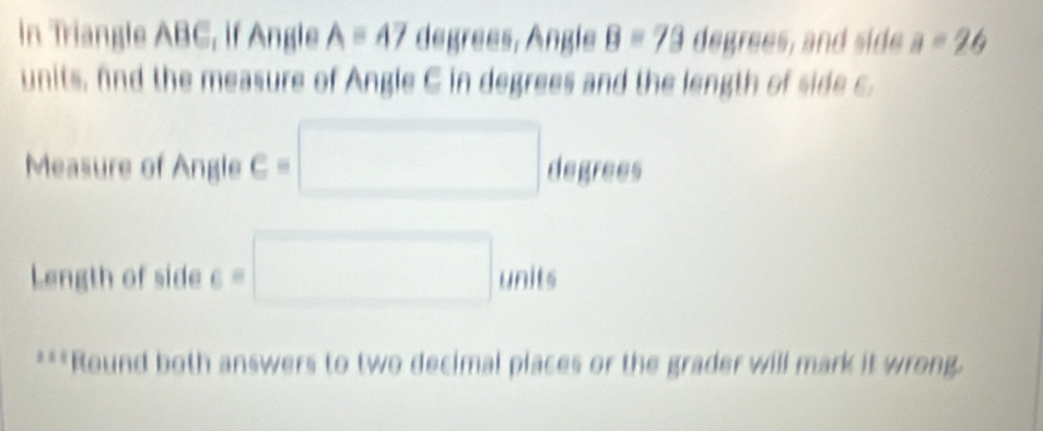 in Triangle ABC, if Angle Aequiv 47 degrees, Angle B=79 degrees, and side a=26
units, fnd the measure of Angle C in degrees and the length of side c. 
Measure of Angle C= □ degrees
Length of side 6=□ units 
***Round both answers to two decimal places or the grader will mark it wrong.