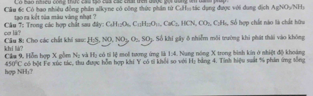 Có bao nhiều công thức cầu tạo của các chất trên được gọi dùng tên danh pháp 
Câu 6: Có bao nhiêu đồng phân alkyne có công thức phân tử C_6H_10 tác dụng được với dung dịch AgNO_3/NH_3
tạo ra kết tủa màu vàng nhạt ? 
Câu 7: Trong các hợp chất sau đây: C_6H_12O_6, C_12H_22O_11, CaC_2, HCN, CO_2, C_2H_6, Số hợp chất não là chất hữu 
cơ là? 
Câu 8: Cho các chất khí sau: H_2S, NO, NO_2, O_2, SO_2. Số khí gây ô nhiễm môi trường khi phát thải vào không 
khí là? 
Câu 9. Hỗn hợp X gồm N_2 yà H_2 có ti lệ mol tương ứng là 1:4 . Nung nóng X trong bình kín ở nhiệt độ khoảng
450°C có bột Fe xúc tác, thu được hỗn hợp khí Y có tỉ khối so với H_2 bằng 4. Tính hiệu suất % phản ứng tổng 
hợp NH_3