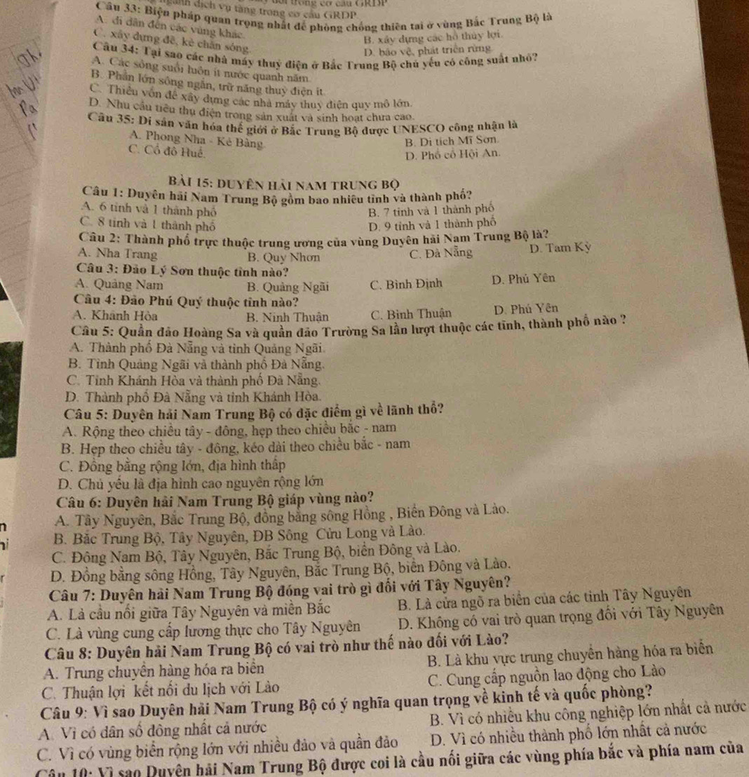 a nh dị ch vụ tàng trong có cầu GRDP
Cầu 33: Biện pháp quan trọng nhất để phòng chống thiên tai ở vùng Bắc Trung Bộ là
A. di dân đến các vùng khác.
B. xây dựng các hồ thủy lợi
C. xây dựng đề, kè chân sóng
D. bảo vệ, phát triển rừng
Câu 34: Tại sao các nhà máy thuỷ điện ở Bắc Trung Bộ chủ yếu có công suất nhỏ?
A. Các sống suổi luôn ít nước quanh năm
B. Phần lớn sông ngắn, trữ năng thuy điện ít
C. Thiều vốn đề xây dựng các nhà máy thuy điện quy mô lớn.
D. Nhu cầu tiêu thu điện trong sản xuất và sinh hoạt chưa cao.
*  Cầu 35: Di sản văn hóa thế giới ở Bắc Trung Bộ được UNESCO công nhận là
A. Phong Nha - Kẻ Bảng
B. Di tích Mĩ Sơn
C. Cổ đô Huế.
D. Phổ cổ Hội An.
bài 15: duyên hải nam trung bọ
Câu 1: Duyên hải Nam Trung Bộ gồm bao nhiêu tình và thành phố?
A. 6 tinh và 1 thành phố B. 7 tinh và 1 thành phố
C. 8 tinh và 1 thành phố D. 9 tỉnh và 1 thành phố
Câu 2: Thành phố trực thuộc trung ương của vùng Duyên hải Nam Trung Bộ là?
A. Nha Trang C. Đà Nẵng D. Tam Kỳ
B. Quy Nhơn
Câu 3: Đảo Lý Sơn thuộc tỉnh nào?
A. Quảng Nam B. Quảng Ngãi C. Bình Định D. Phủ Yên
Câu 4: Đảo Phú Quý thuộc tinh nào?
A. Khãnh Hòa B. Ninh Thuận C. Bình Thuận D. Phú Yên
Câu 5: Quần đảo Hoàng Sa và quân đảo Trường Sa lần lượt thuộc các tĩnh, thành phố nào ?
A. Thành phố Đà Nẵng và tinh Quảng Ngãi
B. Tỉnh Quảng Ngãi và thành phố Đà Nẵng.
C. Tỉnh Khánh Hòa và thành phố Đà Nẵng.
D. Thành phố Đà Nẵng và tinh Khánh Hòa.
Câu 5: Duyên hải Nam Trung Bộ có đặc điểm gì về lãnh thổ?
A. Rộng theo chiều tây - đông, hẹp theo chiều bắc - nam
B. Hẹp theo chiều tây - đông, kéo dài theo chiều bắc - nam
C. Đồng bằng rộng lớn, địa hình thấp
D. Chủ yếu là địa hình cao nguyên rộng lớn
Câu 6: Duyên hải Nam Trung Bộ giáp vùng nào?
A. Tây Nguyên, Bắc Trung Bộ, đồng bằng sông Hồng , Biến Đông và Lào.
B. Bắc Trung Bộ, Tây Nguyên, DB Sông Cửu Long và Lào.
C. Đông Nam Bộ, Tây Nguyên, Bắc Trung Bộ, biển Đông và Lào.
D. Đồng bằng sông Hồng, Tây Nguyên, Bắc Trung Bộ, biển Đông và Lào.
Câu 7: Duyên hải Nam Trung Bộ đóng vai trò gì đối với Tây Nguyên?
A. Là cầu nối giữa Tây Nguyên và miền Bắc B. Là cửa ngõ ra biển của các tinh Tây Nguyên
C. Là vùng cung cấp lương thực cho Tây Nguyên D. Không có vai trò quan trọng đối với Tây Nguyên
Câu 8: Duyên hải Nam Trung Bộ có vai trò như thế nào đối với Lào?
A. Trung chuyền hàng hóa ra biển B. Là khu vực trung chuyền hàng hóa ra biển
C. Thuận lợi kết nổi du lịch với Lào C. Cung cấp nguồn lao động cho Lào
Câu 9: Vì sao Duyên hải Nam Trung Bộ có ý nghĩa quan trọng về kinh tế và quốc phòng?
A Vì có dân số đông nhất cả nước B. Vì có nhiều khu công nghiệp lớn nhất cả nước
C. Vì có vùng biển rộng lớn với nhiều đảo và quần đảo  D. Vì có nhiều thành phố lớn nhất cả nước
Câu 10: Vì sao Duyện hải Nam Trung Bộ được coi là cầu nổi giữa các vùng phía bắc và phía nam của