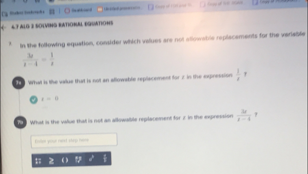 Sulion theokma s Da wk oard Unsted prosentene Capy of 1 Stt and 1 Gopy of Trc NGAS 
6.7 ALG 2 SOLVING RATIONAL EQUATIONS 
In the following equation, consider which values are not allowable replacements for the veriable
 3z/z-4 = 1/z 
t What is the value that is not an allowable replacement for z in the expression  1/z  ？
t=0
What is the value that is not an allowable replacement for z in the expression  3z/z-4  ？ 
Enter your next step here
a^b  a/b 