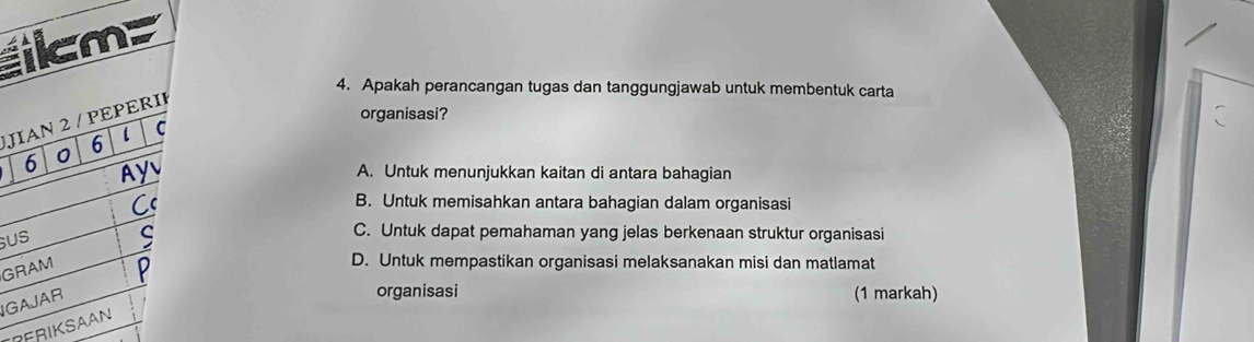 icm>
4. Apakah perancangan tugas dan tanggungjawab untuk membentuk carta
organisasi?
JIAN 2 / PEPERII
6 0 6 l C
Ay A. Untuk menunjukkan kaitan di antara bahagian
Cc
B. Untuk memisahkan antara bahagian dalam organisasi
US ς C. Untuk dapat pemahaman yang jelas berkenaan struktur organisasi
GRAM
D. Untuk mempastikan organisasi melaksanakan misi dan matlamat
IGAJAR
organisasi (1 markah)
PERIKSAAN