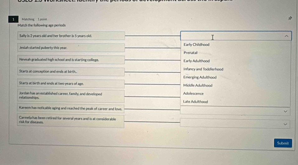 Matching 1 point
Match the following age periods
Sally is 2 years old and her brother is 5 years old. T
Jesiah started puberty this year. Early Childhood
Prenatal
Neveah graduated high school and is starting college. Early Adulthood
Starts at conception and ends at birth.. Infancy and Toddlerhood
Emerging Adulthood
Starts at birth and ends at two years of age. Middle Adulthood
Jordan has an established career, family, and developed Adolescence
relationships. Late Adulthood
Kareem has noticable aging and reached the peak of career and love.
Carmela has been retired for several years and is at considerable
risk for diseases.
Submit