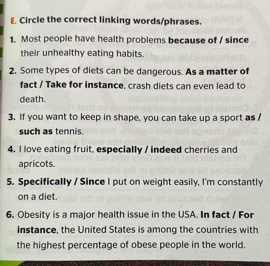 Circle the correct linking words/phrases. 
1. Most people have health problems because of / since 
their unhealthy eating habits. 
2. Some types of diets can be dangerous. As a matter of 
fact / Take for instance, crash diets can even lead to 
death. 
3. If you want to keep in shape, you can take up a sport as / 
such as tennis. 
4. I love eating fruit, especially / indeed cherries and 
apricots. 
5. Specifically / Since I put on weight easily, I'm constantly 
on a diet. 
6. Obesity is a major health issue in the USA. In fact / For 
instance, the United States is among the countries with 
the highest percentage of obese people in the world.