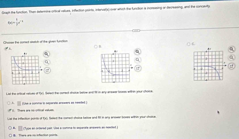 Graph the function. Then determine critical values, inflection points, interval(s) over which the function is increasing or decreasing, and the concavity.
f(x)= 1/7 e^(-x)
Choose the correct sketch of the given function
C.
B.
A.


List the critical values of f(x). Select the correct choice below and fill in any answer boxes within your choice.
A □ (Use a comma to separate answers as needed.)
B. There are no critical values.
List the inflection points of f(x). Select the correct choice below and fill in any answer boxes within your choice.
A □ (Type an ordered pair. Use a comma to separate answers as needed.)
B. There are no inflection points.