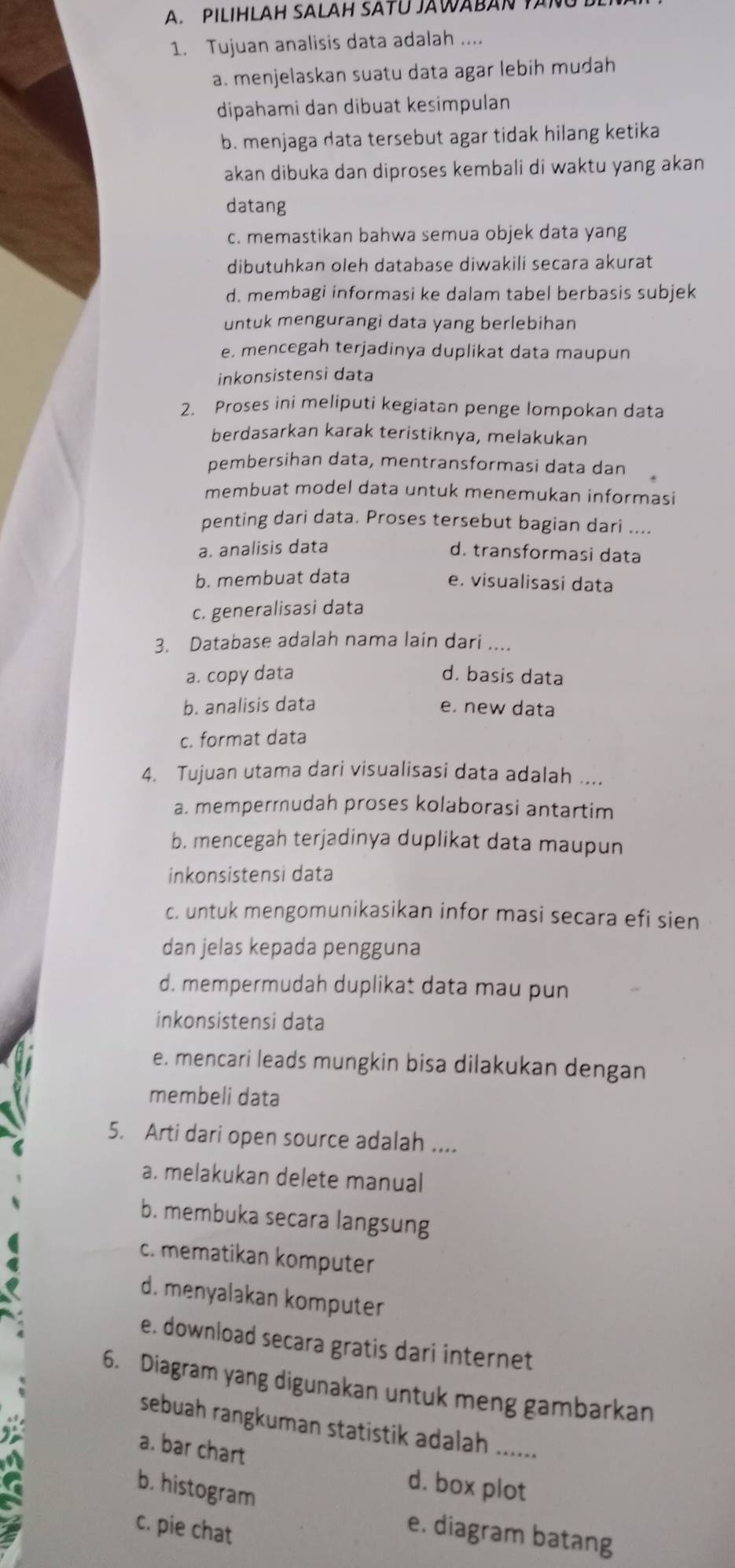 PILIHLAH SALAH SATU JAWABAN YANUD
1. Tujuan analisis data adalah ....
a. menjelaskan suatu data agar lebih mudah
dipahami dan dibuat kesimpulan
b. menjaga data tersebut agar tidak hilang ketika
akan dibuka dan diproses kembali di waktu yang akan
datang
c. memastikan bahwa semua objek data yang
dibutuhkan oleh database diwakili secara akurat
d. membagi informasi ke dalam tabel berbasis subjek
untuk mengurangi data yang berlebihan
e. mencegah terjadinya duplikat data maupun
inkonsistensi data
2. Proses ini meliputi kegiatan penge lompokan data
berdasarkan karak teristiknya, melakukan
pembersihan data, mentransformasi data dan
membuat model data untuk menemukan informasi
penting dari data. Proses tersebut bagian dari ....
a. analisis data
d. transformasi data
b. membuat data e. visualisasi data
c. generalisasi data
3. Database adalah nama lain dari ....
a. copy data d. basis data
b. analisis data e. new data
c. format data
4. Tujuan utama dari visualisasi data adalah ....
a. memperrudah proses kolaborasi antartim
b. mencegah terjadinya duplikat data maupun
inkonsistensi data
c. untuk mengomunikasikan infor masi secara efi sien
dan jelas kepada pengguna
d. mempermudah duplikat data mau pun
inkonsistensi data
e. mencari leads mungkin bisa dilakukan dengan
membeli data
5. Arti dari open source adalah ....
a. melakukan delete manual
b. membuka secara langsung
c. mematikan komputer
d. menyalakan komputer
e. download secara gratis dari internet
6. Diagram yang digunakan untuk meng gambarkan
sebuah rangkuman statistik adalah ......
a. bar chart
b. histogram
d. box plot
c. pie chat
e. diagram batang