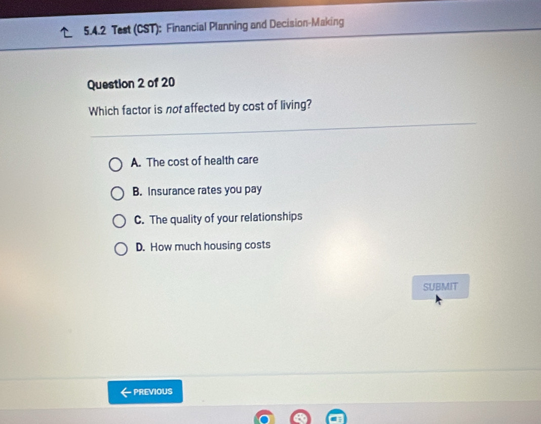 Test (CST): Financial Planning and Decision-Making
Question 2 of 20
Which factor is not affected by cost of living?
A. The cost of health care
B. Insurance rates you pay
C. The quality of your relationships
D. How much housing costs
SUBMIT
PREVIOUS