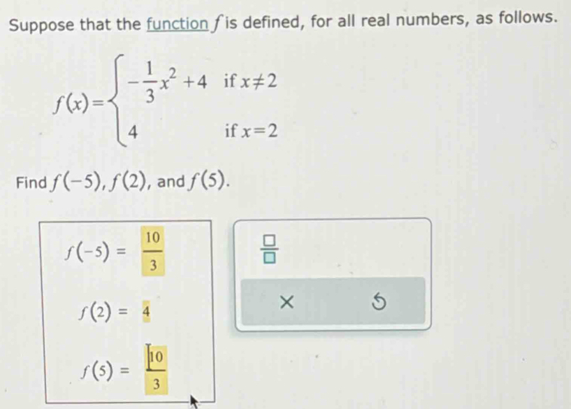 Suppose that the function is defined, for all real numbers, as follows.
f(x)=beginarrayl - 1/3 x^2+4 4endarray. if x!= 2
□ 
if x=2
Find f(-5), f(2) , and f(5).
f(-5)= 10/3 
 □ /□  
f(2)=4
× 5
f(5)= sqrt(10)/3 