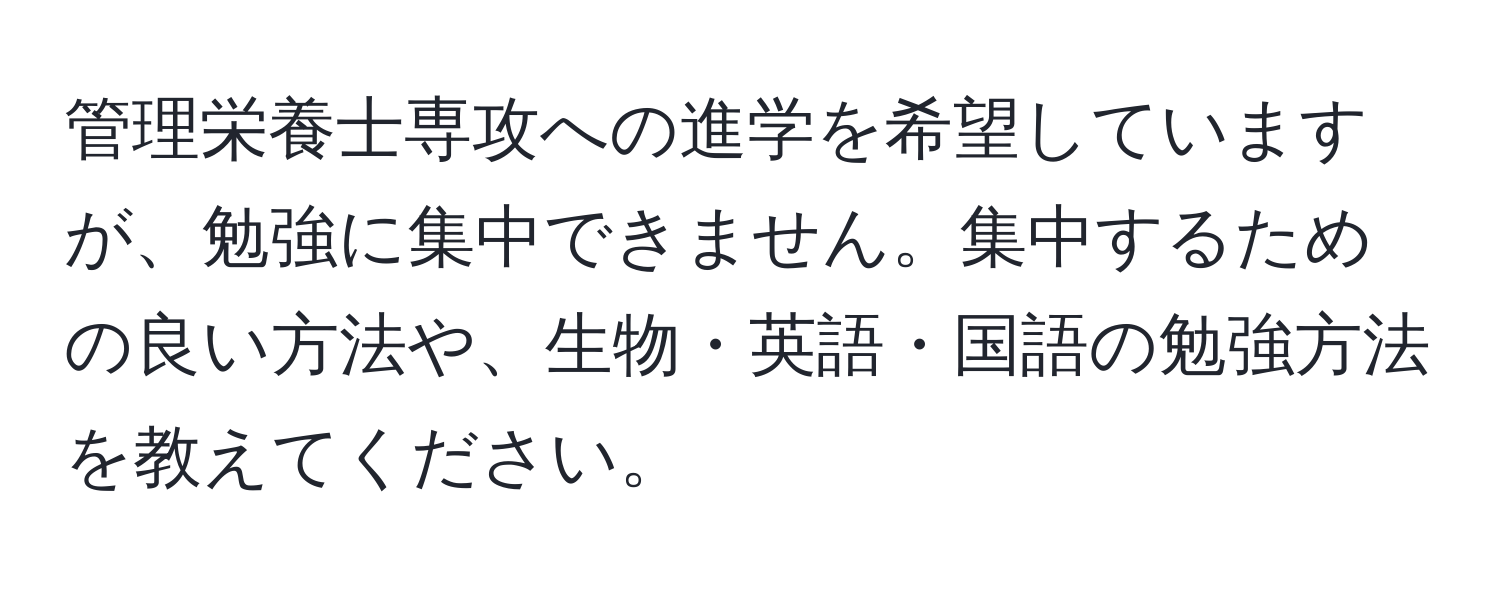 管理栄養士専攻への進学を希望していますが、勉強に集中できません。集中するための良い方法や、生物・英語・国語の勉強方法を教えてください。