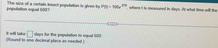 The size of a certain insect population is given by P(t)=100e^(01t) , where t is measured in days. At what time will the 
population equal 600? 
It will take □ days for the population to equal 600. 
(Round to one decimal place as needed.)