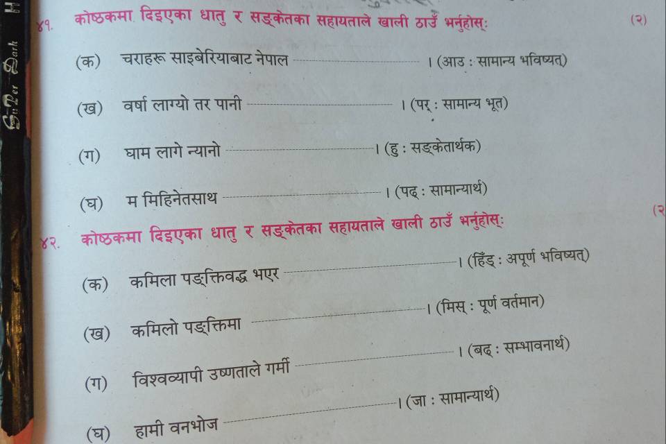 ४१. कोष्ठकमा दिइएका धातु र सड्केतका सहायताले खाली ठाउँ भनहोस्ः (२) 
à (क) चराहरू साइबेरियाबाट नेपाल _। (आउ : सामान्य भविष्यत) 
(ख) वर्षा लाग्यो तर पानी _। (पर् : सामान्य भूत) 
(ग) घाम लागे न्यानो _। (हु : सङ्केतार्थक) 
(घ) म मिहिनेतसाथ _। (पद् ः सामान्यार्थ) 
४२. कोष्ठकमा दिइएका धातु र सङ्केतका सहायताले खाली ठाउँ भनुहोस्ः ( 
(क)ॉ कमिला पङ्क्तिवद्ध भएर_ । (हिंड् : अपूर्ण भविष्यत्) 
(ख) कमिलो पङक्तिमा _। (मिस् : पूर्ण वर्तमान) 
(ग)ॉ विश्वव्यापी उष्णताले गर्मी _। (बद् : सम्भावनार्थ) 
(घ) हामी वनभोज_ । (जा : सामान्यार्थ)