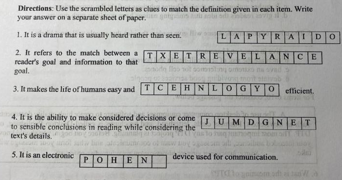 Directions: Use the scrambled letters as clues to match the definition given in each item. Write 
your answer on a separate sheet of paper. 
1. It is a drama that is usually heard rather than seen. L A P Y R A I D 0
2. It refers to the match betwe 
reader's goal and information to 
goal. 
3. It makes the life of humans easy and T c E H N L 0 G Y 0 efficient. 
4. It is the ability to make considered decisions or come J U 
to sensible conclusions in reading while considering the M D G N E T 
text's details. 
5. It is an electronievice used for communication.