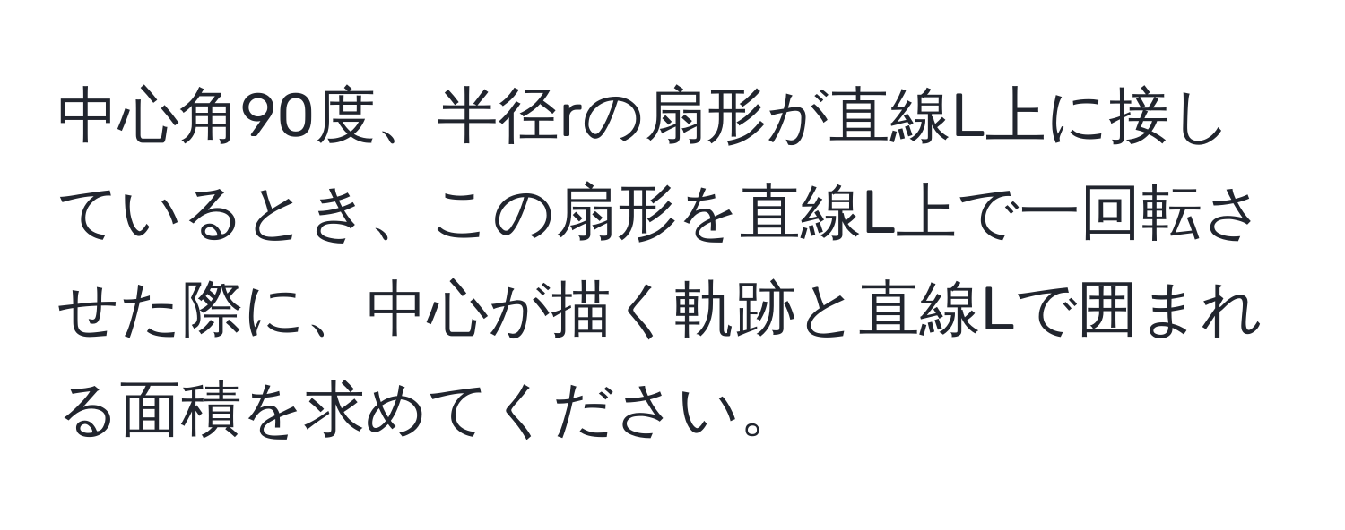 中心角90度、半径rの扇形が直線L上に接しているとき、この扇形を直線L上で一回転させた際に、中心が描く軌跡と直線Lで囲まれる面積を求めてください。