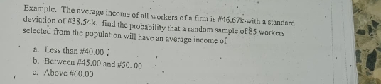 Example. The average income of all workers of a firm is #46.67k -with a standard 
deviation of #38.54k. find the probability that a random sample of 85 workers 
selected from the population will have an average income of 
a. Less than #40.00. 
b. Between #45.00 and #50. 00
c. Above #60.00