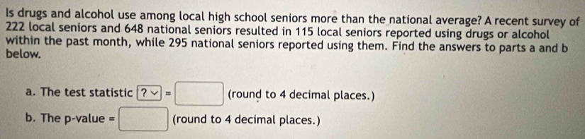 Is drugs and alcohol use among local high school seniors more than the national average? A recent survey of
222 local seniors and 648 national seniors resulted in 115 local seniors reported using drugs or alcohol 
within the past month, while 295 national seniors reported using them. Find the answers to parts a and b 
below. 
a. The test statistic ?vee =□ (round to 4 decimal places.) 
b. The p -value =□ (round to 4 decimal places.)