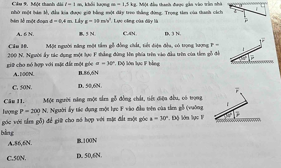 Một thanh dài l=1m 1, khối lượng m=1,5kg 1. Một đầu thanh được gắn vào trần nhà
nhờ một bản lề, đầu kia được giữ bằng một dây treo thằng đứng. Trọng tâm của thanh cách d 1
bản lề một đoạn d=0,4m. Lấy g=10m/s^2 *. Lực căng của dây là
 downarrow /P 
A. 6 N. B. 5 N. C. 4N. D. 3 N.
overline F
Câu 10. Một người nâng một tấm gỗ đồng chất, tiết diện đều, có trọng lượng P=
l
200 N. Người ấy tác dụng một lực F thẳng đứng lên phía trên vào đầu trên của tấm gỗ đề
30° overline P
giữ cho nó hợp với mặt đất một góc alpha =30°. Độ lớn lực F bằng
A. 100N. B. 86,6N
C. 50N. D. 50,6N.
overline F
Câu 11. Một người nâng một tấm gỗ đồng chất, tiết diện đều, có trọng
lượng P=200N T. Người ấy tác dụng một lực F vào đầu trên của tấm gỗ (vuông l
góc với tấm gỗ) để giữ cho nó hợp với mặt đất một góc a=30°. Độ lớn lực F 30° overline P
bằng
A. 86,6N. B. 100N
C. 50N. D. 50,6N.