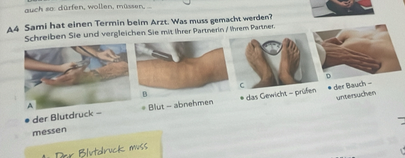 auch so: dürfen, wollen, müssen, ... 
A4 Sami hat einen Termin beim Arzt. Was muss gemacht werden? 
Schreiben Sie und vergleichen Sie mit Ihrer Partnerin / Ihrem Partner. 
D 
C 
untersuchen 
der Blutdruck - das Gewicht - prüfen der Bauch - 
Blut - abnehmen 
messen 
Par Blutdruck muss