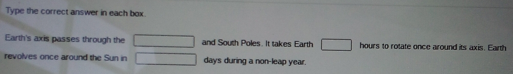 Type the correct answer in each box. 
Earth's axis passes through the and South Poles. It takes Earth hours to rotate once around its axis. Earth 
revolves once around the Sun in days during a non-leap year.