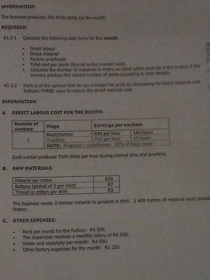 INFORMATION 
The business produces 700 khaki pants for the month
REQUIRED: 
61.2.1 Calculate the following cost items for the month. 
(6 
Direct labour (5 
Direct matenal 
Factory overheads ( 
Total cost per pants (Round to the nearest rand) 
Calculate the number of materials in metre on hand which must be in the factory if the 
workers produce the correct number of pants according to their targets. 
61.2.2 Mark is of the opinion that he can increase his profit by decreasing his direct material cost. 
Indicate THREE ways to reduce the direct material cost. 
INFORMATION 
A. DIRECT LABOUR COST FOR THE MONTH : 
Each worker produces TWO shirts per hour during normal time and overtime. 
B. RAW MATERIALS 
The business needs 2 metres material to produce a shirt. 1 600 metres of material were issued 
factory 
C. OTHER EXPENSES: 
Rent per month for the factory: R4 000. 
The supervisor receives a monthly salary of R6 000. 
Water and electricity per month: R3 500. 
Other factory expenses for the month: R1 250.