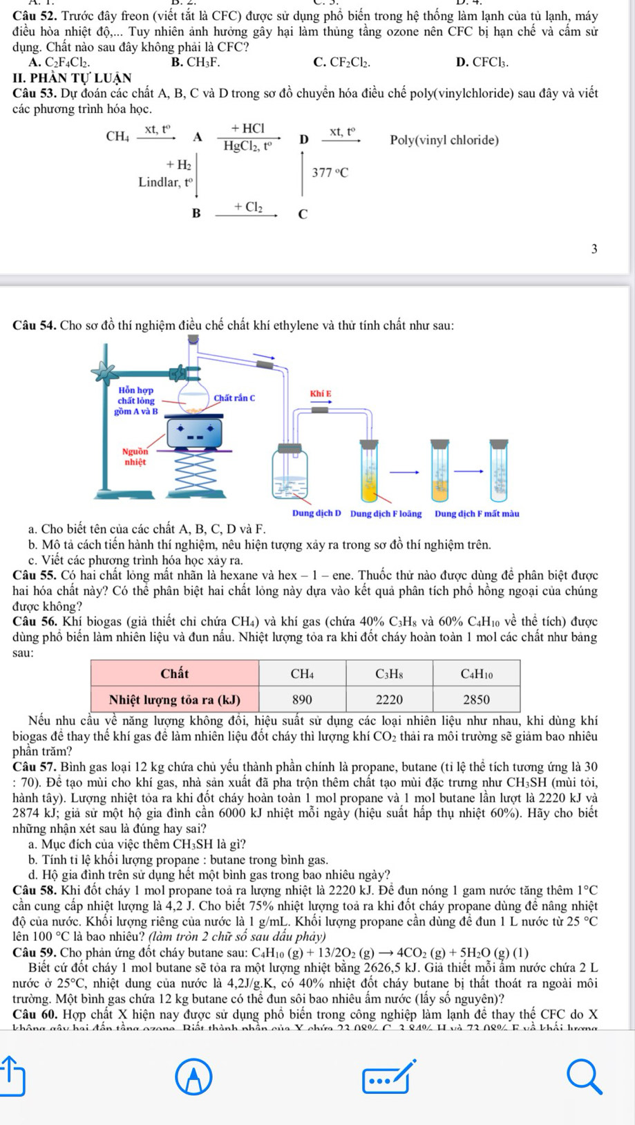 Trước đây freon (viết tắt là CFC) được sử dụng phổ biến trong hệ thống làm lạnh của tủ lạnh, máy
điều hòa nhiệt độ,... Tuy nhiên ảnh hưởng gây hại làm thủng tầng ozone nên CFC bị hạn chế và cấm sử
dụng. Chất nào sau đây không phải là CFC?
C. CF_2Cl_2.
A.C_2F_4Cl_2. D. CFCl₃.
B. CH_3F.
II. PHÀN TU'LUAN
Câu 53. Dự đoán các chất A, B, C và D trong sơ đồ chuyển hóa điều chế poly(vinylchloride) sau đây và viết
các phương trình hóa học.
CH_4xrightarrow xt,t° A frac +HClHgCl_2,t° D frac xt,t° Poly(vinyl chloride)
+ H2
377°C
Lindlar, t°
B +Cl_2 C
3
Câu 54. Cho sơ đồ thí nghiệm điều chế chất khí ethylene và thử tính chất như sau:
a. Cho biết tên của các chất A, B, C, D và F.
b. Mộ tả cách tiến hành thí nghiệm, nêu hiện tượng xảy ra trong sơ đồ thí nghiệm trên.
c. Viết các phương trình hóa học xảy ra.
Câu 55. Có hai chất lỏng mất nhãn là hexane và hex − 1 - ene. Thuốc thử nào được dùng để phân biệt được
hai hóa chất này? Có thể phân biệt hai chất lỏng này dựa vào kết quả phân tích phồ hồng ngoại của chúng
được không?
Câu 56. Khí biogas (giả thiết chỉ chứa CH₄) và khí gas (chứa 40% C₃H₈ và 60% C₄H₁ về thể tích) được
dùng phổ biến làm nhiên liệu và đun nấu. Nhiệt lượng tỏa ra khi đốt cháy hoàn toàn 1 mol các chất như bảng
sau:
Nếu nhu cầu yề năng lượng không đồi, hiệu suất sử dụng các loại nhiên liệu như nhau, khi dùng khí
biogas đề thay thế khí gas để làm nhiên liệu đốt cháy thì lượng khí CO₂ thải ra môi trường sẽ giảm bao nhiêu
phần trăm?
Câu 57. Bình gas loại 12 kg chứa chủ yếu thành phần chính là propane, butane (tỉ lệ thể tích tương ứng là 30
: 70). Để tạo mùi cho khí gas, nhà sản xuất đã pha trộn thêm chất tạo mùi đặc trưng như CH₃SH (mùi tỏi,
thành tây). Lượng nhiệt tỏa ra khi đốt cháy hoàn toàn 1 mol propane và 1 mol butane lần lượt là 2220 kJ và
2874 kJ; giả sử một hộ gia đình cần 6000 kJ nhiệt mỗi ngày (hiệu suất hấp thụ nhiệt 60%). Hãy cho biết
những nhận xét sau là đúng hay sai?
a. Mục đích của việc thêm CH₃SH là gì?
b. Tính tỉ lệ khổi lượng propane : butane trong bình gas.
d. Hộ gia đình trên sử dụng hết một bình gas trong bao nhiêu ngày?
Câu 58. Khi đốt cháy 1 mol propane toả ra lượng nhiệt là 2220 kJ. Đề đụn nóng 1 gam nước tăng thêm 1°C
cần cung cấp nhiệt lượng là 4,2 J. Cho biết 75% nhiệt lượng toả ra khi đốt cháy propane dùng để nâng nhiệt
độ của nước. Khối lượng riêng của nước là 1 g/mL. Khối lượng propane cần dùng để đun 1 L nước từ 25°C
lên 100°C là bao nhiều? (làm tròn 2 chữ số sau dấu phảy)
Câu 59. Cho phản ứng đốt cháy butane sau: C4H10 (g)+13/2O_2(g)to 4CO_2(g)+5H_2O(g)(1)
Biết cứ đốt cháy 1 mol butane sẽ tỏa ra một lượng nhiệt bằng 2626,5 kJ. Giả thiết mỗi ẩm nước chứa 2 L
nước ở 25°C , nhiệt dung của nước là 4,2J/g.K, có 40% nhiệt đốt cháy butane bị thất thoát ra ngoài môi
trường. Một bình gas chứa 12 kg butane có thể đun sôi bao nhiêu ẩm nước (lấy số nguyên)?
Câu 60. Hợp chất X hiện nay được sử dụng phổ biến trong công nghiệp làm lạnh đề thay thế CFC do X
không gâu hai đẫn tầng o na. Riết thành nhần của X chứa 23 08% C. 3 84% H và 73 0&% E về khổi lương