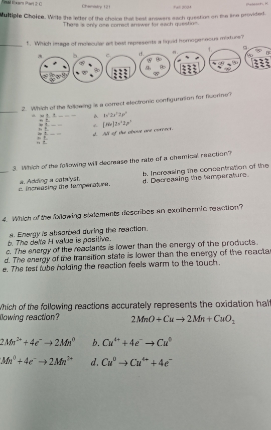 Final Exam Part 2 C Chemistry 121 Fall 2024
Patesch, K
Multiple Choice. Write the letter of the choice that best answers each question on the line provided.
There is only one correct answer for each question.
_1. Which image of molecular art best represents a liquid homogeneous mixture?
9
8
_
2. Which of the following is a correct electronic configuration for fluorine?
0. 38 _b. 1s^22s^22p^3
L
3p _c. [He]2s^22p^5
2p
, . _d. All of the above are correct.
2s
_
3. Which of the following will decrease the rate of a chemical reaction?
a. Adding a catalyst. b. Increasing the concentration of the
c. Increasing the temperature. d. Decreasing the temperature.
4. Which of the following statements describes an exothermic reaction?
a. Energy is absorbed during the reaction.
b. The delta H value is positive.
c. The energy of the reactants is lower than the energy of the products.
d. The energy of the transition state is lower than the energy of the reacta
e. The test tube holding the reaction feels warm to the touch.
Which of the following reactions accurately represents the oxidation half
lowing reaction?
2MnO+Cuto 2Mn+CuO_2
2Mn^(2+)+4e^-to 2Mn^0 b. Cu^(4+)+4e^-to Cu^0
Mn^0+4e^-to 2Mn^(2+) d. Cu^0to Cu^(4+)+4e^-