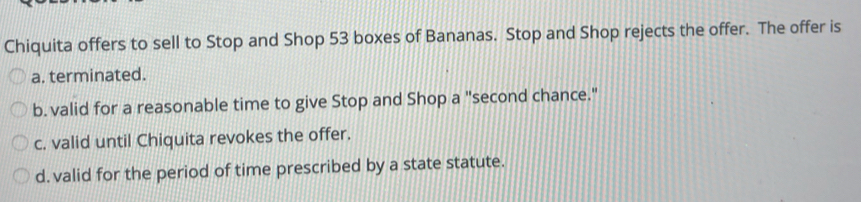 Chiquita offers to sell to Stop and Shop 53 boxes of Bananas. Stop and Shop rejects the offer. The offer is
a. terminated.
b. valid for a reasonable time to give Stop and Shop a "second chance."
c. valid until Chiquita revokes the offer.
d. valid for the period of time prescribed by a state statute.