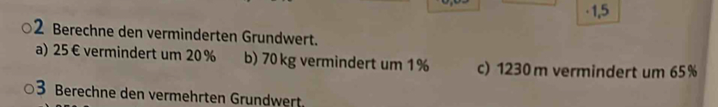 · 1,5 
2 Berechne den verminderten Grundwert. 
a) 25€ vermindert um 20 % b) 70 kg vermindert um 1% c) 1230 m vermindert um 65%
3 Berechne den vermehrten Grundwert.