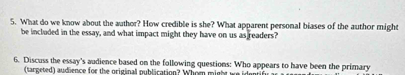 What do we know about the author? How credible is she? What apparent personal biases of the author might 
be included in the essay, and what impact might they have on us as readers? 
6. Discuss the essay’s audience based on the following questions: Who appears to have been the primary 
(targeted) audience for the original publication? Whom might we identify