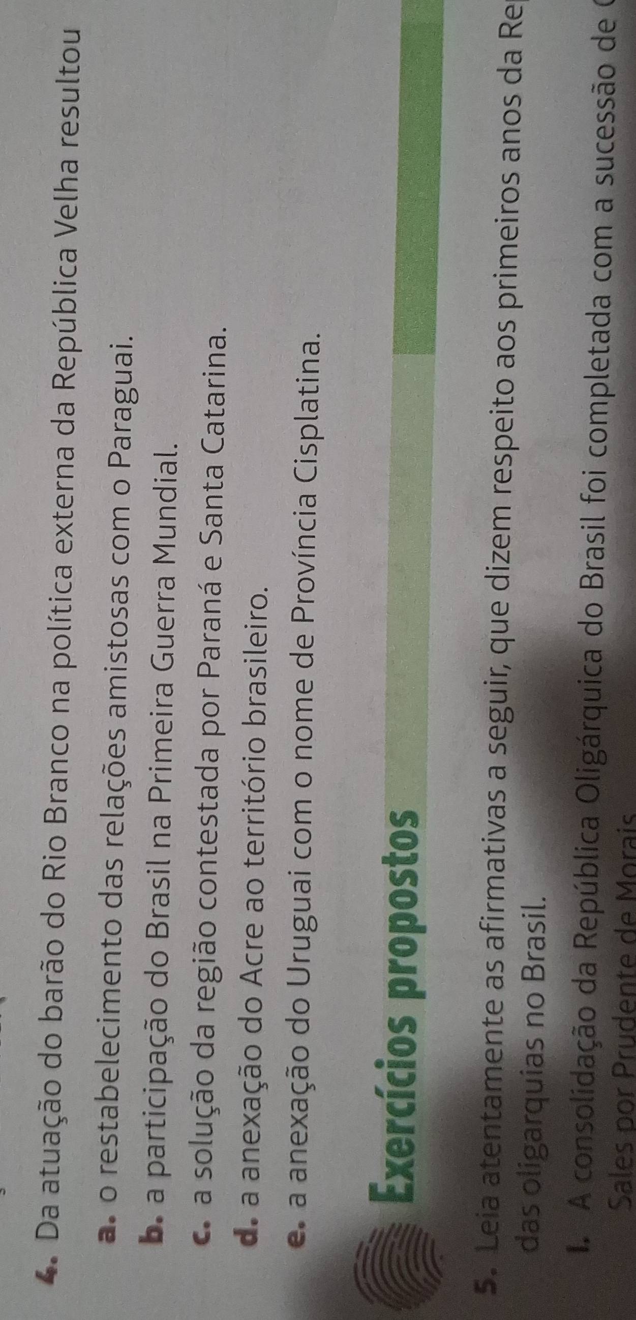 Da atuação do barão do Rio Branco na política externa da República Velha resultou
as o restabelecimento das relações amistosas com o Paraguai.
a participação do Brasil na Primeira Guerra Mundial.
a solução da região contestada por Paraná e Santa Catarina.
de a anexação do Acre ao território brasileiro.
a anexação do Uruguai com o nome de Província Cisplatina.
Exercícios propostos
5. Leia atentamente as afirmativas a seguir, que dizem respeito aos primeiros anos da Re
das oligarquias no Brasil.
A consolidação da República Oligárquica do Brasil foi completada com a sucessão de O
Sales por Prudente de Morais