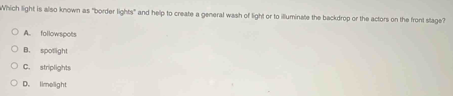 Which light is also known as "border lights” and help to create a general wash of light or to illuminate the backdrop or the actors on the front stage?
A. followspots
B. spotlight
C. striplights
D. limelight