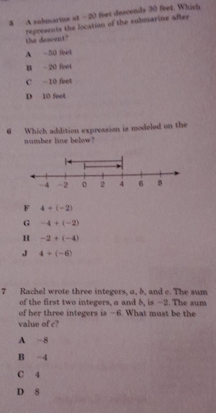 A submarine at -20 feet desconds 30 feet. Which
represents the location of the submarine after
the descent?
A -50 feet
B 20 feet
C −10 feet
D 10 feet
6 Which addition expression is modeled on the
number line below?
F 4+(-2)
G -4+(-2)
H -2+(-4)
J 4+(-6)
7 Rachel wrote three integers, a, δ, and c. The sum
of the first two integers, a and b, is -2. The sum
of her three integers is -6. What must be the
value of c?
A -8
B -4
C 4
D 8