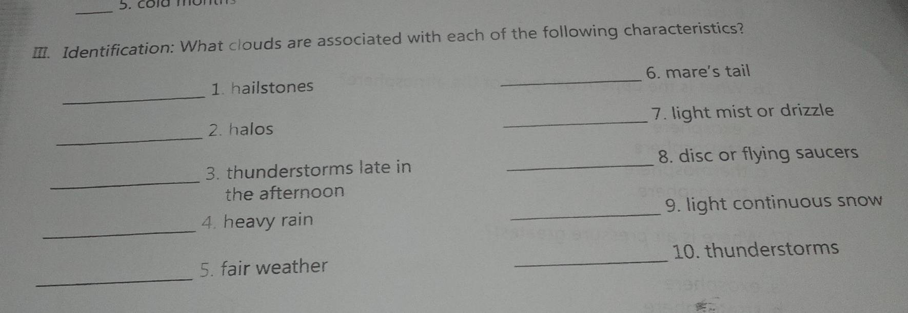 Ⅲ. Identification: What clouds are associated with each of the following characteristics? 
_ 
6. mare's tail 
_ 
1. hailstones 
_ 
2. halos _7. light mist or drizzle 
_ 
3. thunderstorms late in _8. disc or flying saucers 
the afternoon 
_9. light continuous snow 
_ 
4. heavy rain 
_ 
10. thunderstorms 
_ 
5. fair weather