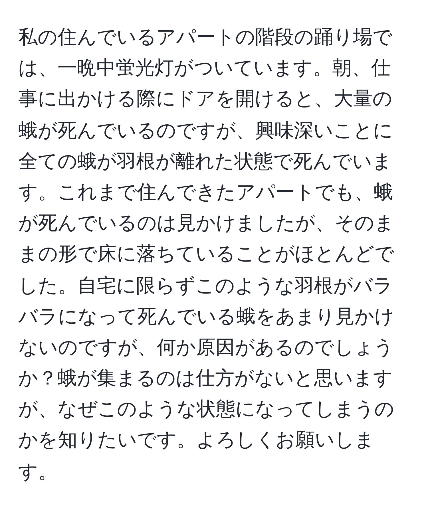 私の住んでいるアパートの階段の踊り場では、一晩中蛍光灯がついています。朝、仕事に出かける際にドアを開けると、大量の蛾が死んでいるのですが、興味深いことに全ての蛾が羽根が離れた状態で死んでいます。これまで住んできたアパートでも、蛾が死んでいるのは見かけましたが、そのままの形で床に落ちていることがほとんどでした。自宅に限らずこのような羽根がバラバラになって死んでいる蛾をあまり見かけないのですが、何か原因があるのでしょうか？蛾が集まるのは仕方がないと思いますが、なぜこのような状態になってしまうのかを知りたいです。よろしくお願いします。