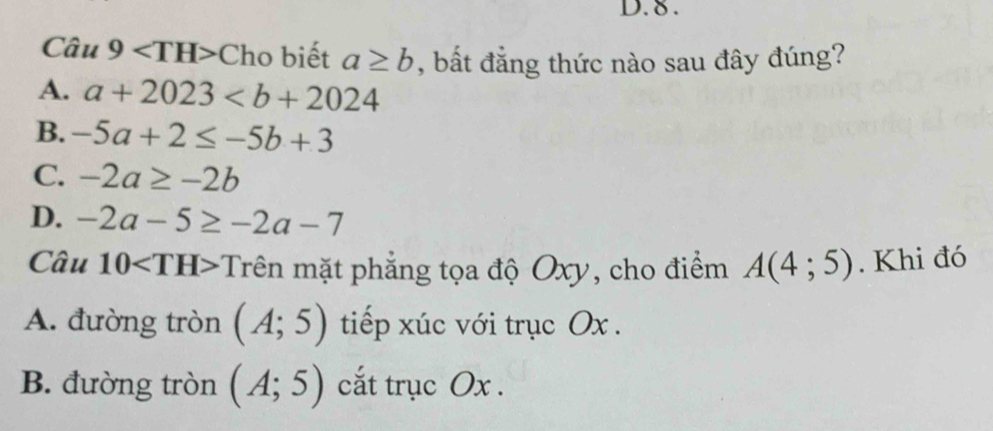 8 .
Câu 9 Cho biết a≥ b , bất đẳng thức nào sau đây đúng?
A. a+2023
B. -5a+2≤ -5b+3
C. -2a≥ -2b
D. -2a-5≥ -2a-7
Câu 10 Trên mặt phẳng tọa độ Oxy, cho điểm A(4;5). Khi đó
A. đường tròn (A;5) tiếp xúc với trục Ox.
B. đường tròn (A;5) cắt trục Ox.