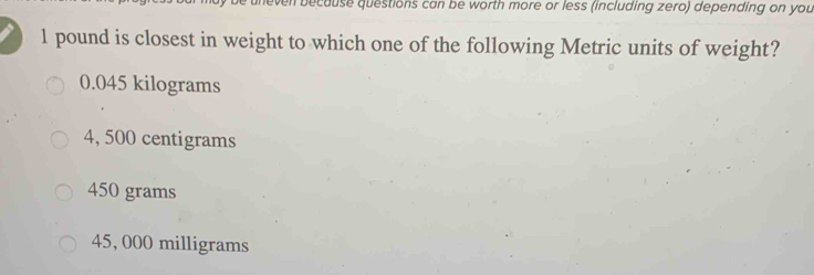 be uneven because questions can be worth more or less (including zero) depending on you
1 pound is closest in weight to which one of the following Metric units of weight?
0.045 kilograms
4, 500 centigrams
450 grams
45, 000 milligrams