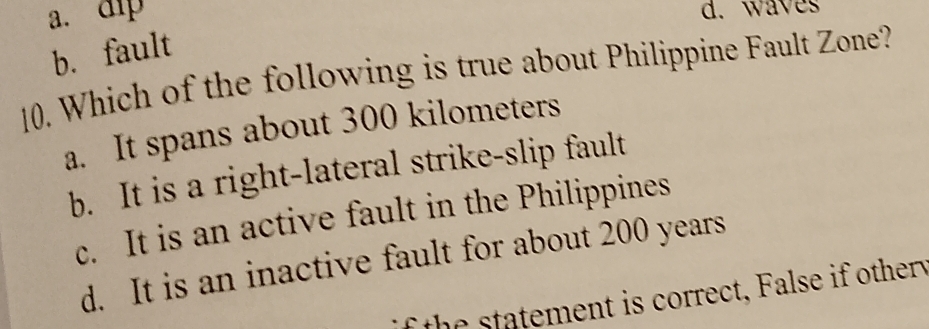 a. dip
d. waves
b. fault
10. Which of the following is true about Philippine Fault Zone?
a. It spans about 300 kilometers
b. It is a right-lateral strike-slip fault
c. It is an active fault in the Philippines
d. It is an inactive fault for about 200 years
the statement is correct, False if othery