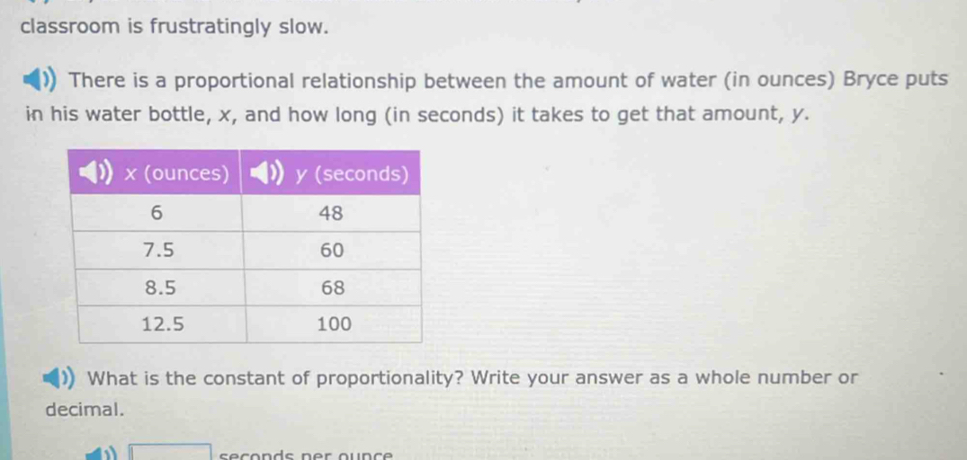 classroom is frustratingly slow. 
There is a proportional relationship between the amount of water (in ounces) Bryce puts 
in his water bottle, x, and how long (in seconds) it takes to get that amount, y. 
What is the constant of proportionality? Write your answer as a whole number or 
decimal.
□ seconds ner ounce