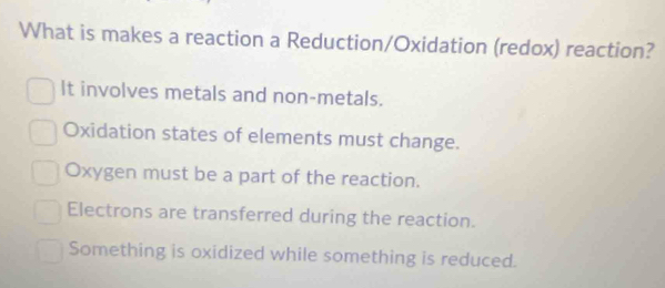 What is makes a reaction a Reduction/Oxidation (redox) reaction?
It involves metals and non-metals.
Oxidation states of elements must change.
Oxygen must be a part of the reaction.
Electrons are transferred during the reaction.
Something is oxidized while something is reduced.