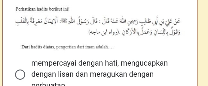 Perhatikan hadits berikut ini!
Qtaly tr pe gegyi nam dản Joes je: Juaue di gas quue of gige ge
G gr ). de sl Íe gg Ís
Dari hadits diatas, pengertian dari iman adalah……
mempercayai dengan hati, mengucapkan
dengan lisan dan meragukan dengan
perbuatan