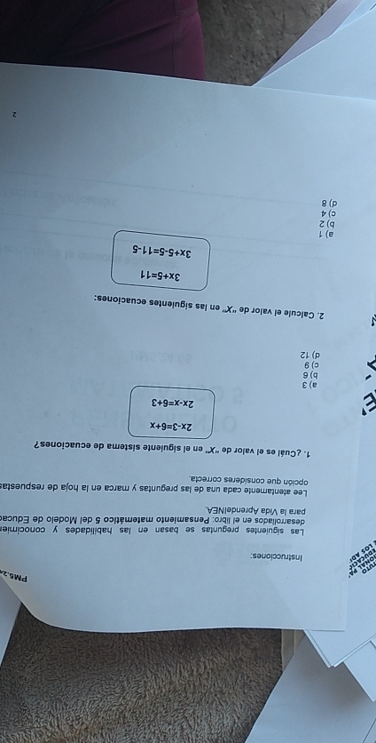 PM5.2
uTo
p h a l p á DUCACH
LOS AD Instrucciones:
Las siguientes preguntas se basan en las habilidades y conocimier
desarroliados en el libro: Pensamiento matemático 5 del Modelo de Educar
para la Vida AprendeINEA.
Lee atentamente cada una de las preguntas y marca en la hoja de respuesta:
opción que consideres correcta.
1. ¿Cuál es el valor de “ X ' en el siguiente sistema de ecuaciones?
2x-3=6+x
a
2x-x=6+3
a) 3
b) 6
c) 9
d) 12
2. Calcule el valor de “ X ” en las siguientes ecuaciones:
3x+5=11
3x+5-5=11-5
a) 1
bj 2
c) 4
d) 8