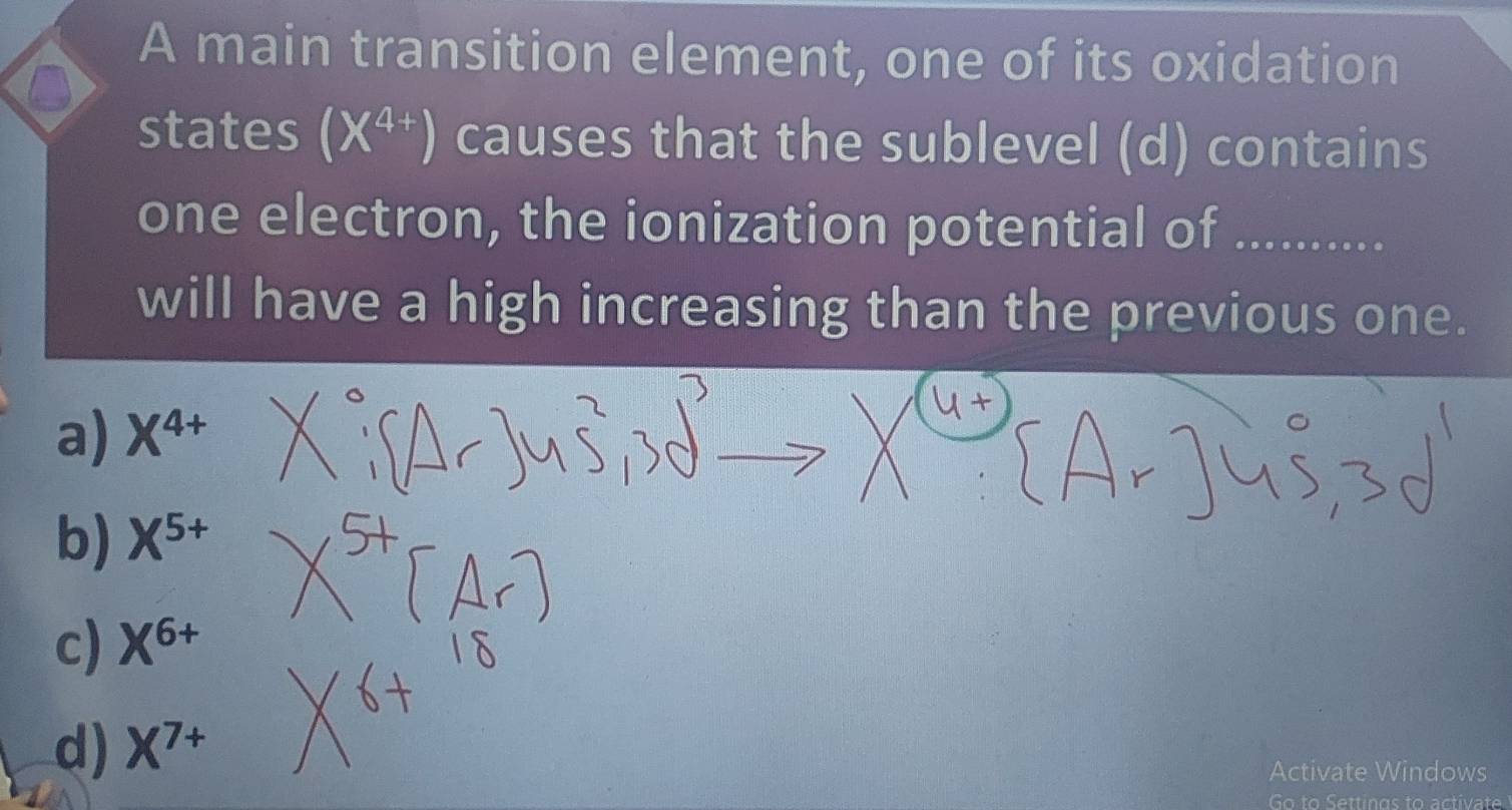 A main transition element, one of its oxidation
a
states (X^(4+)) causes that the sublevel (d) contains
one electron, the ionization potential of_
will have a high increasing than the previous one.
a) X^(4+)
b) X^(5+)
c) X^(6+)
d) X^(7+)
Activate Windows
Go to Settings to activate