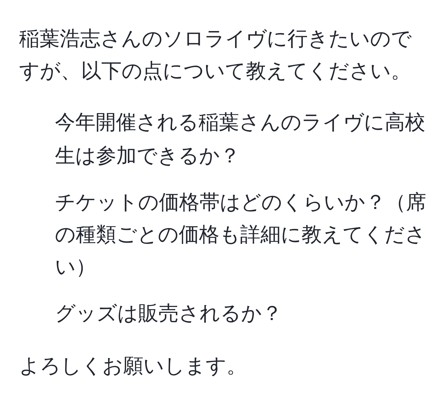 稲葉浩志さんのソロライヴに行きたいのですが、以下の点について教えてください。  
1. 今年開催される稲葉さんのライヴに高校生は参加できるか？  
2. チケットの価格帯はどのくらいか？席の種類ごとの価格も詳細に教えてください  
3. グッズは販売されるか？  

よろしくお願いします。